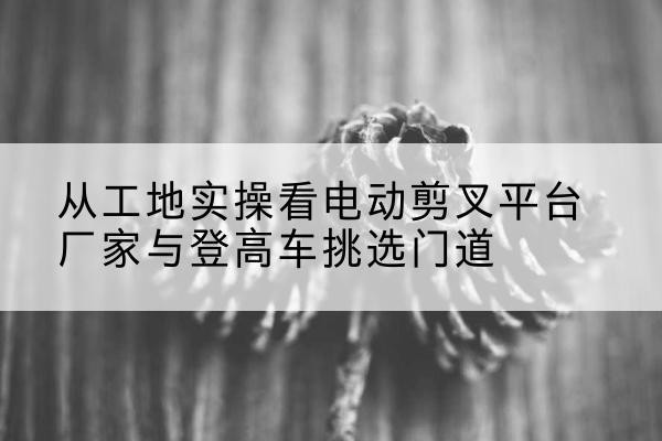太康电动剪叉升降平台厂家-从工地实操看电动剪叉平台厂家与登高车挑选门道
