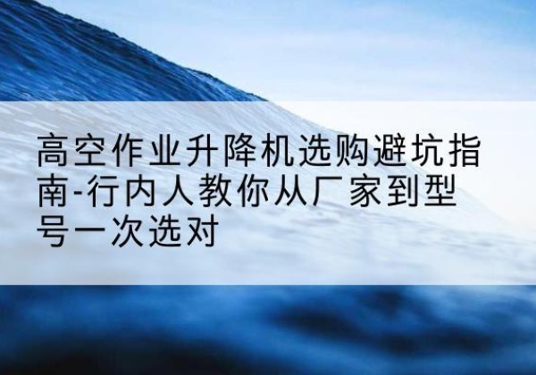 太康升降平台厂家-高空作业升降机选购避坑指南-行内人教你从厂家到型号一次选对