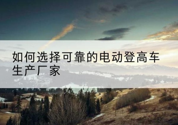 太康电动登高车厂家-如何选择可靠的电动登高车生产厂家