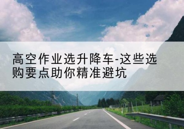 太康升降车厂家-高空作业选升降车-这些选购要点助你*避坑