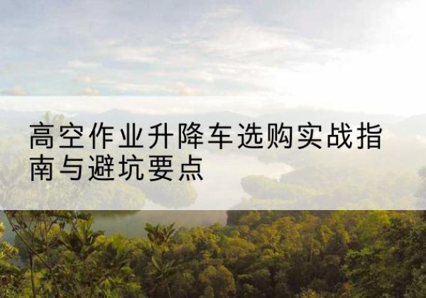 太康升降车怎么选-高空作业升降车选购实战指南与避坑要点