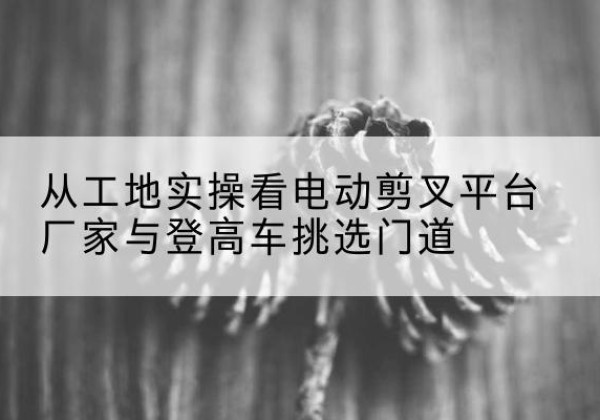 太康电动剪叉升降平台厂家-从工地实操看电动剪叉平台厂家与登高车挑选门道