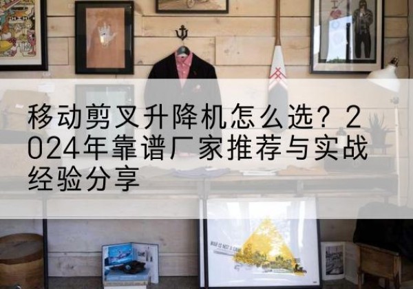 太康升降平台厂家推荐-移动剪叉升降机怎么选？2024年靠谱厂家推荐与实战经验分享