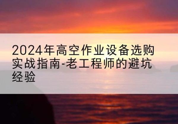 太康高空作业升降机厂家推荐-2024年高空作业设备选购实战指南-老工程师的避坑经验